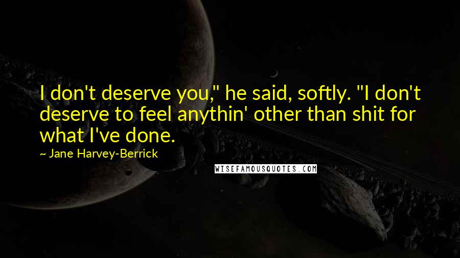 Jane Harvey-Berrick Quotes: I don't deserve you," he said, softly. "I don't deserve to feel anythin' other than shit for what I've done.