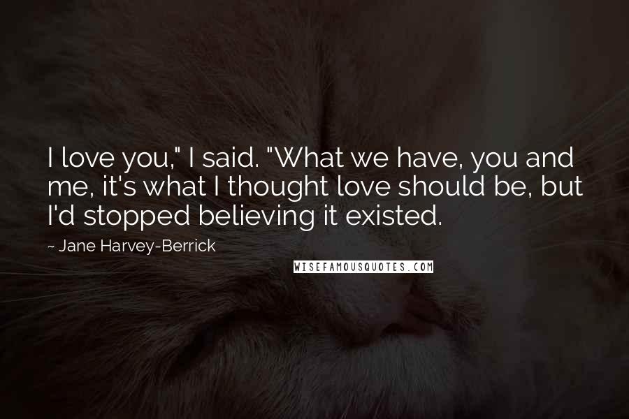 Jane Harvey-Berrick Quotes: I love you," I said. "What we have, you and me, it's what I thought love should be, but I'd stopped believing it existed.