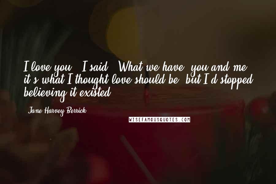 Jane Harvey-Berrick Quotes: I love you," I said. "What we have, you and me, it's what I thought love should be, but I'd stopped believing it existed.