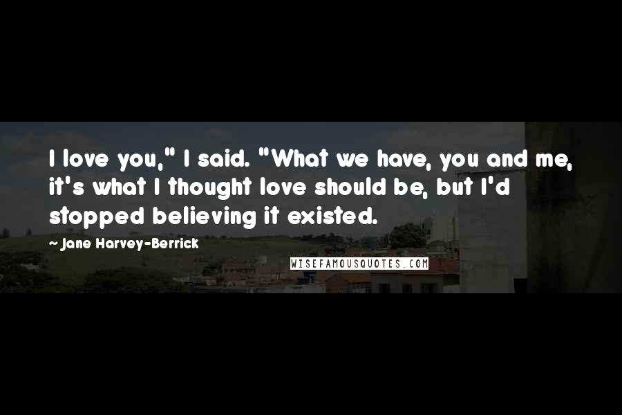 Jane Harvey-Berrick Quotes: I love you," I said. "What we have, you and me, it's what I thought love should be, but I'd stopped believing it existed.
