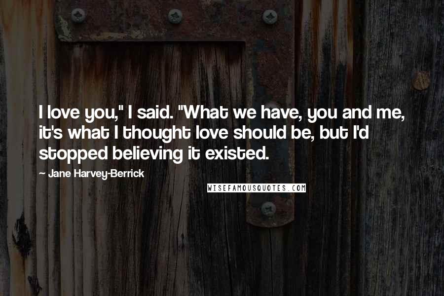 Jane Harvey-Berrick Quotes: I love you," I said. "What we have, you and me, it's what I thought love should be, but I'd stopped believing it existed.
