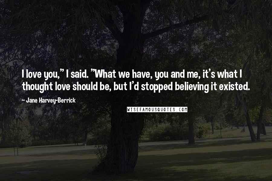 Jane Harvey-Berrick Quotes: I love you," I said. "What we have, you and me, it's what I thought love should be, but I'd stopped believing it existed.