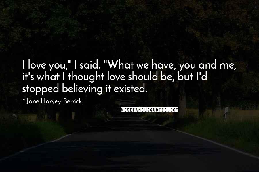 Jane Harvey-Berrick Quotes: I love you," I said. "What we have, you and me, it's what I thought love should be, but I'd stopped believing it existed.