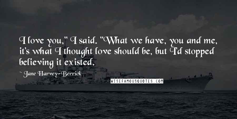 Jane Harvey-Berrick Quotes: I love you," I said. "What we have, you and me, it's what I thought love should be, but I'd stopped believing it existed.