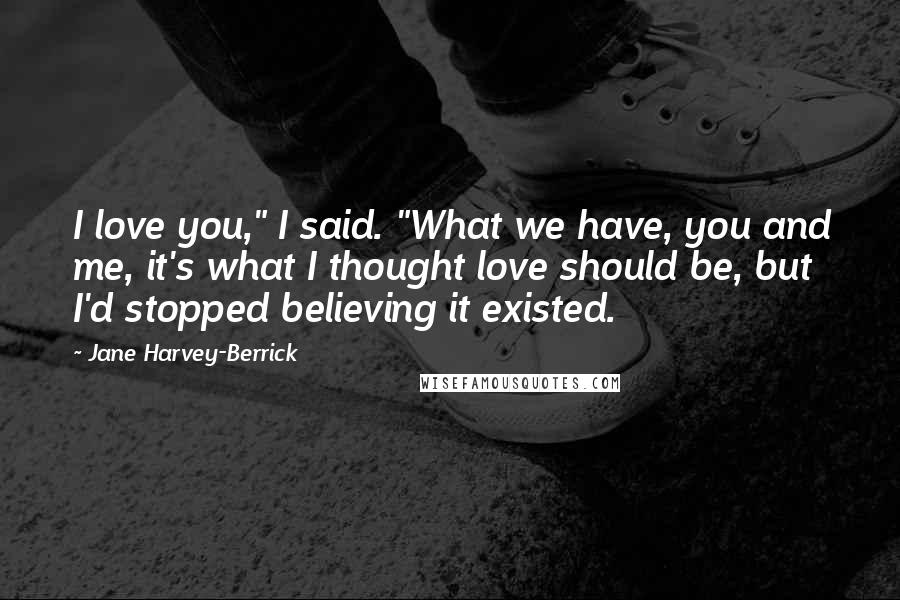Jane Harvey-Berrick Quotes: I love you," I said. "What we have, you and me, it's what I thought love should be, but I'd stopped believing it existed.