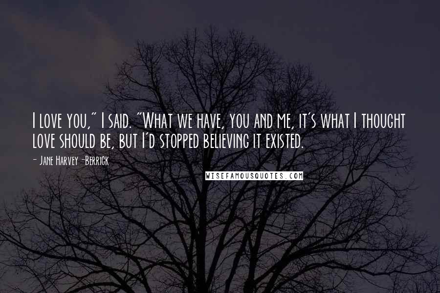 Jane Harvey-Berrick Quotes: I love you," I said. "What we have, you and me, it's what I thought love should be, but I'd stopped believing it existed.
