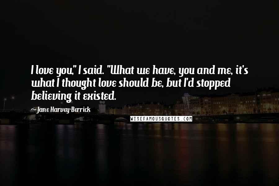 Jane Harvey-Berrick Quotes: I love you," I said. "What we have, you and me, it's what I thought love should be, but I'd stopped believing it existed.