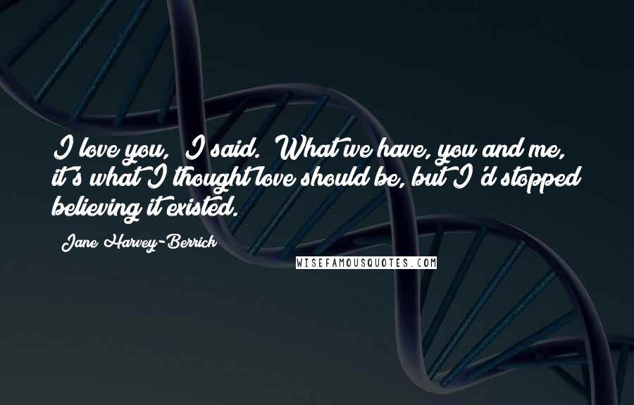 Jane Harvey-Berrick Quotes: I love you," I said. "What we have, you and me, it's what I thought love should be, but I'd stopped believing it existed.