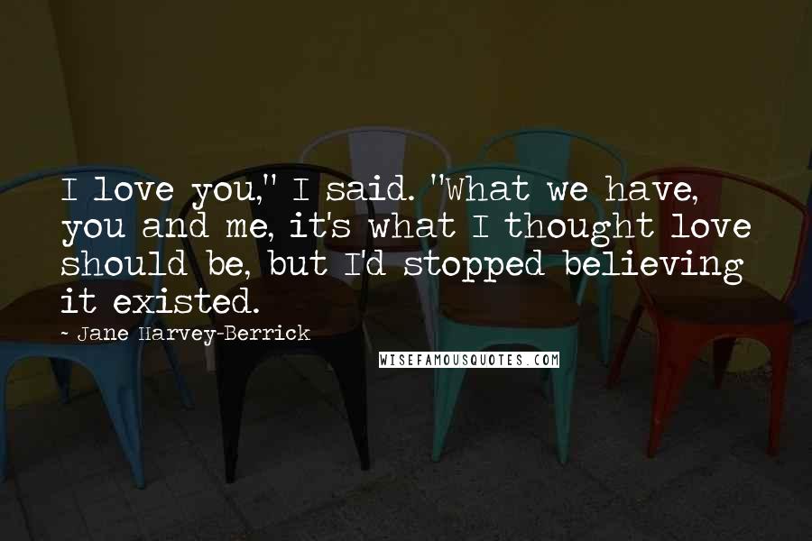 Jane Harvey-Berrick Quotes: I love you," I said. "What we have, you and me, it's what I thought love should be, but I'd stopped believing it existed.