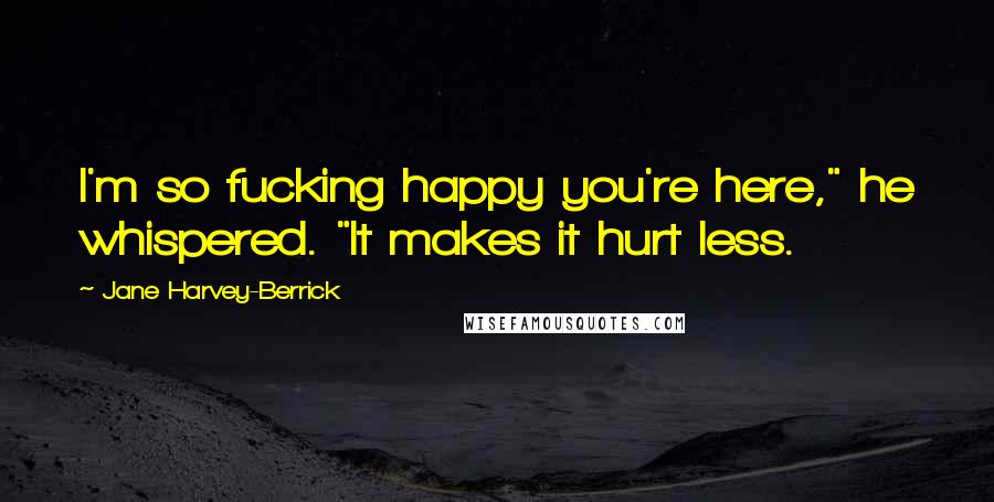 Jane Harvey-Berrick Quotes: I'm so fucking happy you're here," he whispered. "It makes it hurt less.