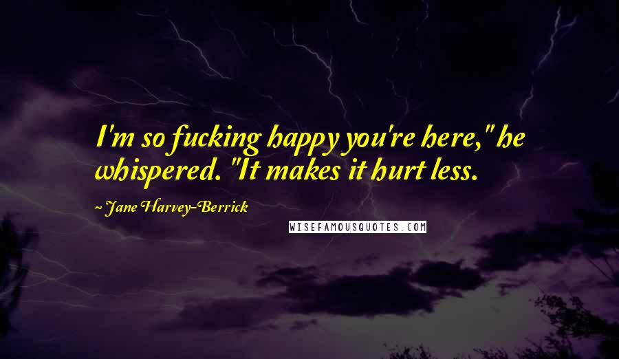 Jane Harvey-Berrick Quotes: I'm so fucking happy you're here," he whispered. "It makes it hurt less.