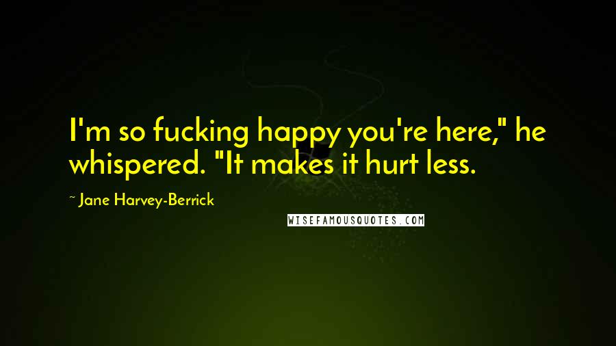 Jane Harvey-Berrick Quotes: I'm so fucking happy you're here," he whispered. "It makes it hurt less.