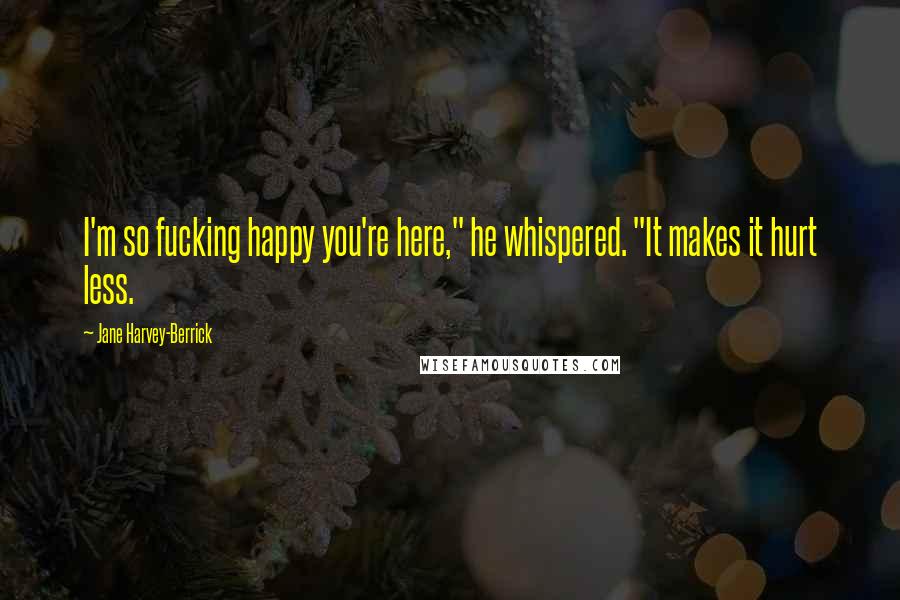 Jane Harvey-Berrick Quotes: I'm so fucking happy you're here," he whispered. "It makes it hurt less.