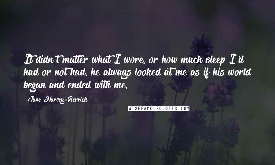 Jane Harvey-Berrick Quotes: It didn't matter what I wore, or how much sleep I'd had or not had, he always looked at me as if his world began and ended with me.