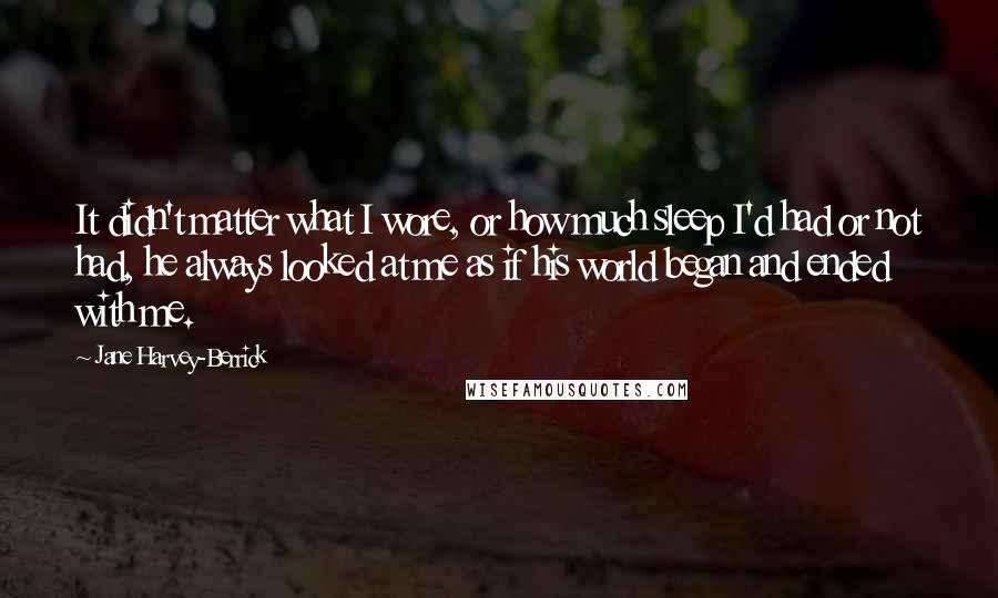 Jane Harvey-Berrick Quotes: It didn't matter what I wore, or how much sleep I'd had or not had, he always looked at me as if his world began and ended with me.