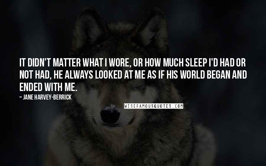 Jane Harvey-Berrick Quotes: It didn't matter what I wore, or how much sleep I'd had or not had, he always looked at me as if his world began and ended with me.