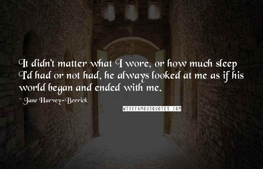 Jane Harvey-Berrick Quotes: It didn't matter what I wore, or how much sleep I'd had or not had, he always looked at me as if his world began and ended with me.