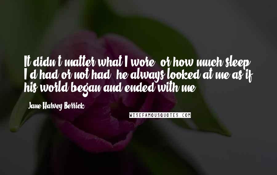 Jane Harvey-Berrick Quotes: It didn't matter what I wore, or how much sleep I'd had or not had, he always looked at me as if his world began and ended with me.