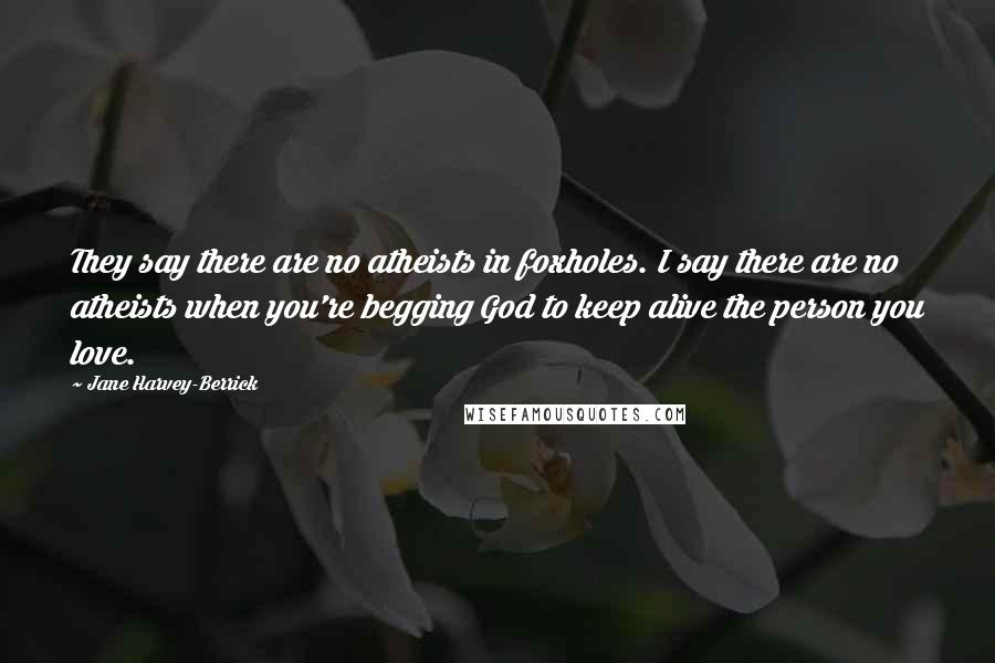 Jane Harvey-Berrick Quotes: They say there are no atheists in foxholes. I say there are no atheists when you're begging God to keep alive the person you love.