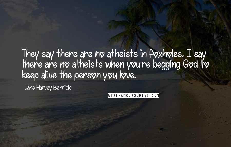 Jane Harvey-Berrick Quotes: They say there are no atheists in foxholes. I say there are no atheists when you're begging God to keep alive the person you love.