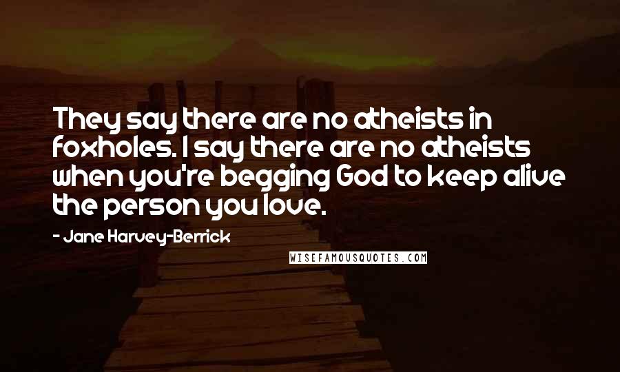 Jane Harvey-Berrick Quotes: They say there are no atheists in foxholes. I say there are no atheists when you're begging God to keep alive the person you love.