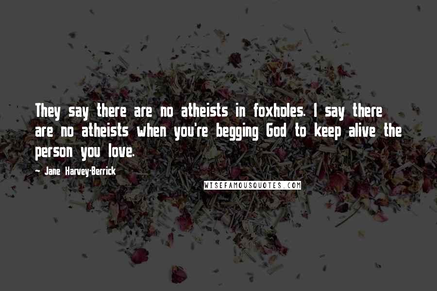 Jane Harvey-Berrick Quotes: They say there are no atheists in foxholes. I say there are no atheists when you're begging God to keep alive the person you love.