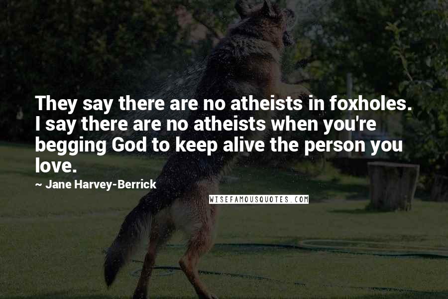 Jane Harvey-Berrick Quotes: They say there are no atheists in foxholes. I say there are no atheists when you're begging God to keep alive the person you love.