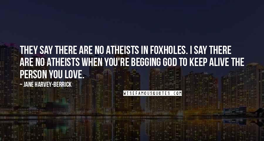 Jane Harvey-Berrick Quotes: They say there are no atheists in foxholes. I say there are no atheists when you're begging God to keep alive the person you love.