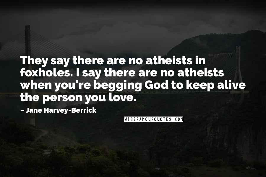 Jane Harvey-Berrick Quotes: They say there are no atheists in foxholes. I say there are no atheists when you're begging God to keep alive the person you love.