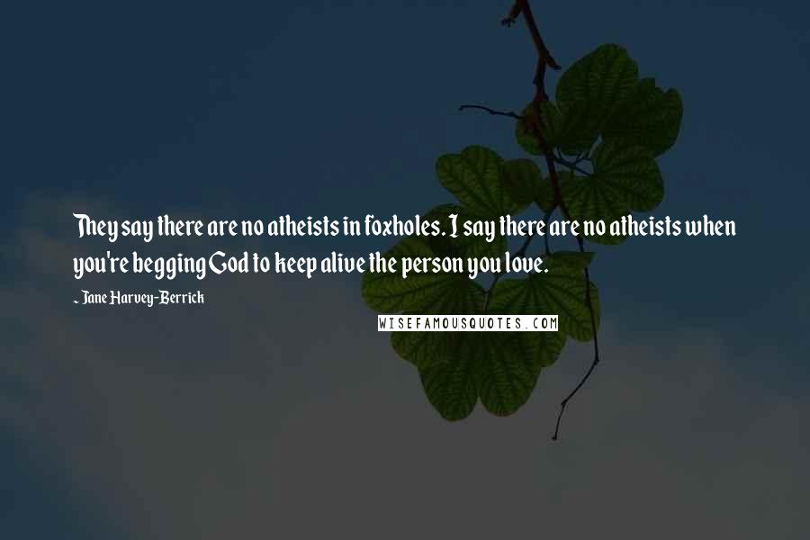 Jane Harvey-Berrick Quotes: They say there are no atheists in foxholes. I say there are no atheists when you're begging God to keep alive the person you love.