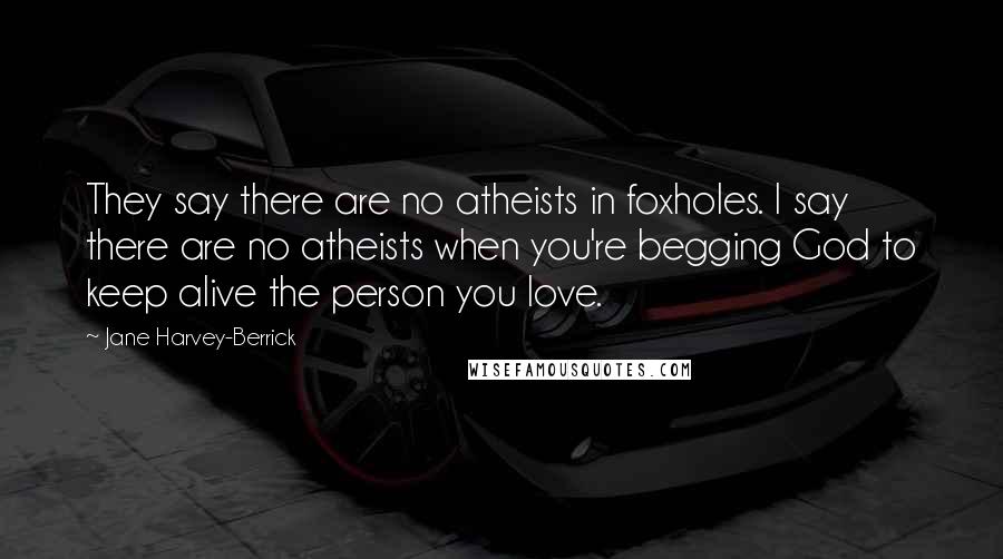 Jane Harvey-Berrick Quotes: They say there are no atheists in foxholes. I say there are no atheists when you're begging God to keep alive the person you love.