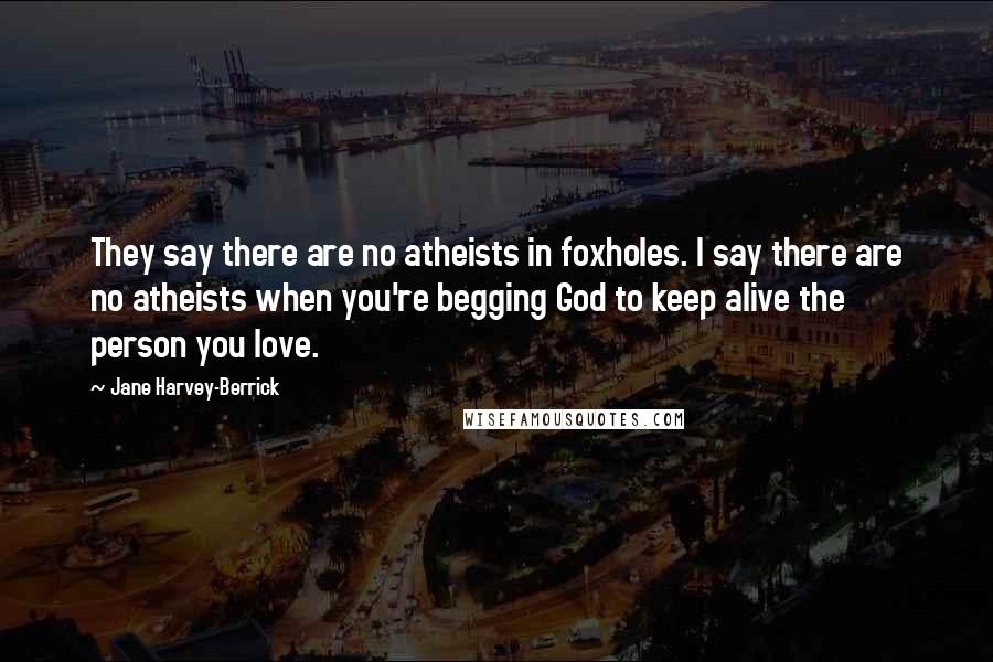 Jane Harvey-Berrick Quotes: They say there are no atheists in foxholes. I say there are no atheists when you're begging God to keep alive the person you love.