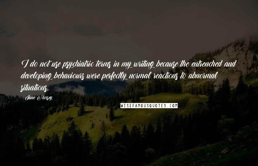 Jane Hersey Quotes: I do not use psychiatric terms in my writing because the entrenched and developing behaviours were perfectly normal reactions to abnormal situations.