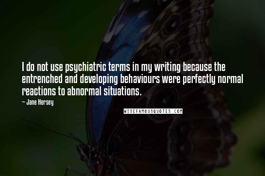 Jane Hersey Quotes: I do not use psychiatric terms in my writing because the entrenched and developing behaviours were perfectly normal reactions to abnormal situations.