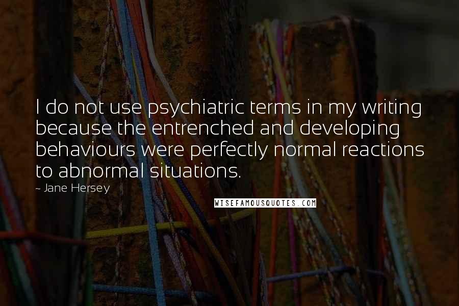 Jane Hersey Quotes: I do not use psychiatric terms in my writing because the entrenched and developing behaviours were perfectly normal reactions to abnormal situations.