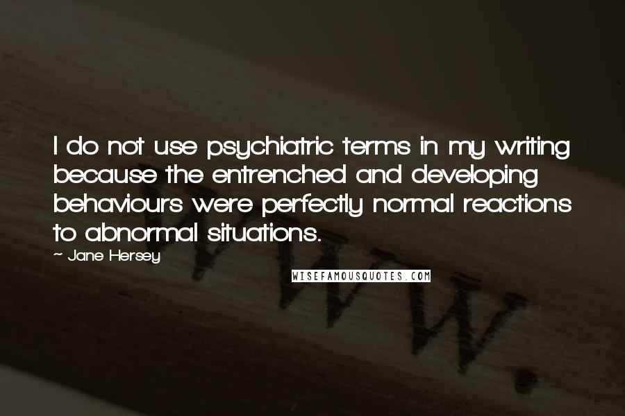 Jane Hersey Quotes: I do not use psychiatric terms in my writing because the entrenched and developing behaviours were perfectly normal reactions to abnormal situations.