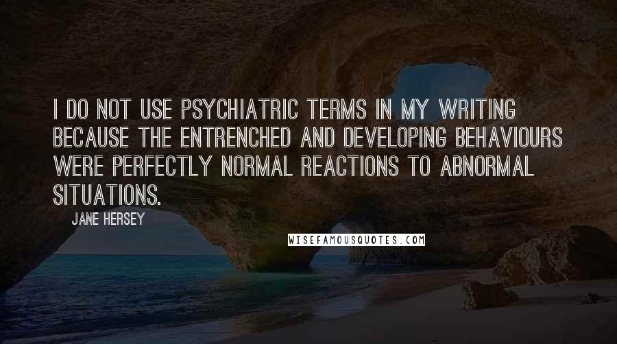 Jane Hersey Quotes: I do not use psychiatric terms in my writing because the entrenched and developing behaviours were perfectly normal reactions to abnormal situations.
