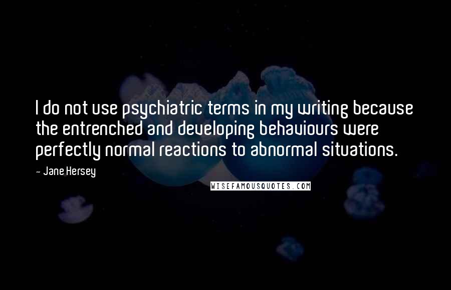 Jane Hersey Quotes: I do not use psychiatric terms in my writing because the entrenched and developing behaviours were perfectly normal reactions to abnormal situations.