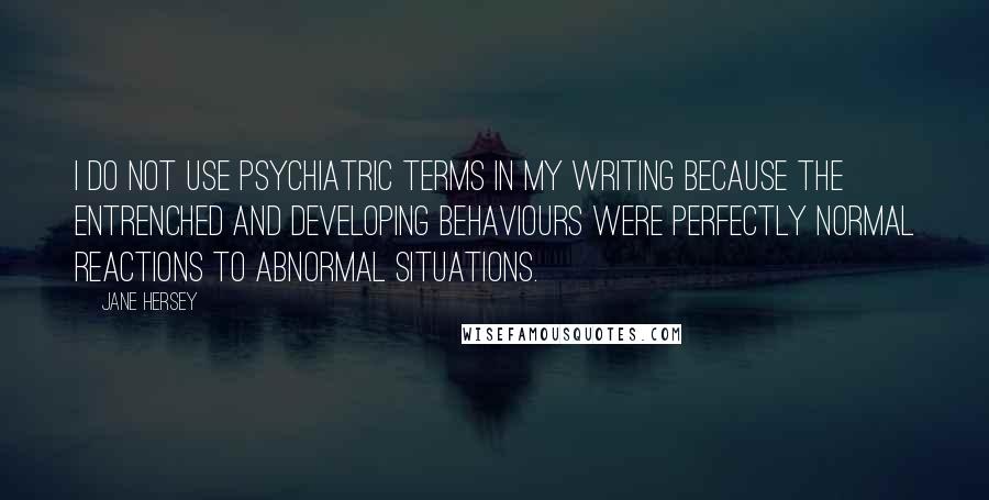 Jane Hersey Quotes: I do not use psychiatric terms in my writing because the entrenched and developing behaviours were perfectly normal reactions to abnormal situations.