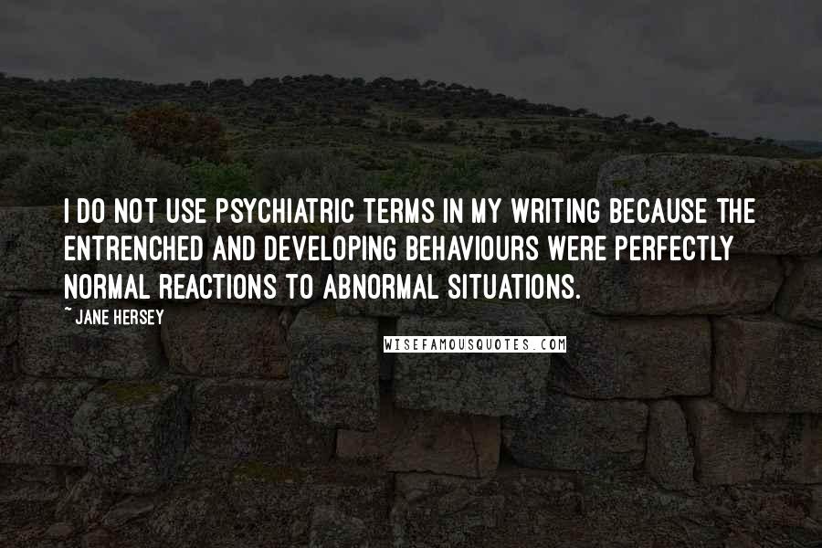 Jane Hersey Quotes: I do not use psychiatric terms in my writing because the entrenched and developing behaviours were perfectly normal reactions to abnormal situations.