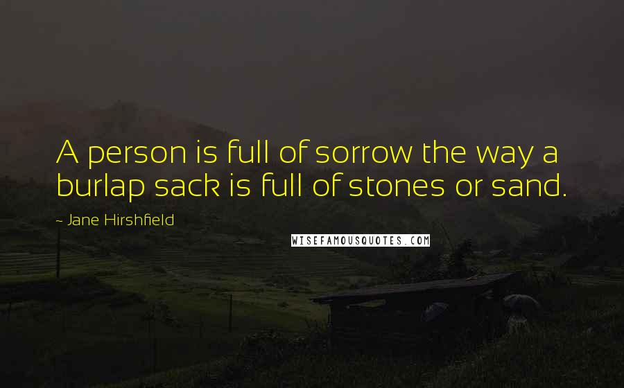 Jane Hirshfield Quotes: A person is full of sorrow the way a burlap sack is full of stones or sand.