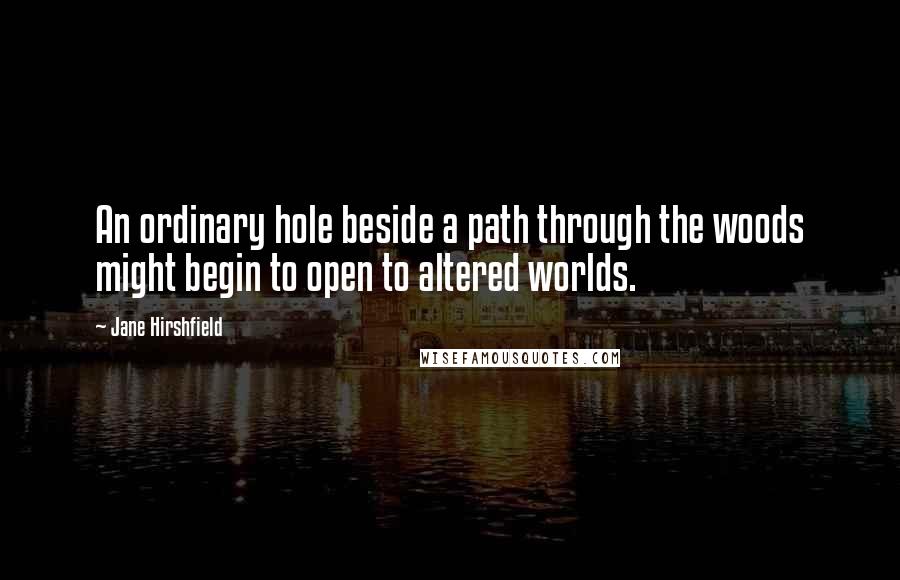 Jane Hirshfield Quotes: An ordinary hole beside a path through the woods might begin to open to altered worlds.