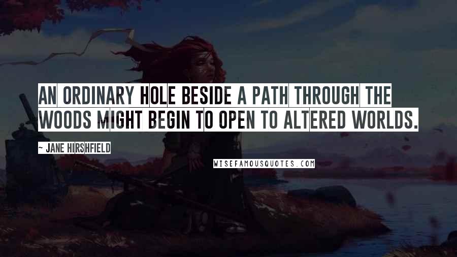 Jane Hirshfield Quotes: An ordinary hole beside a path through the woods might begin to open to altered worlds.