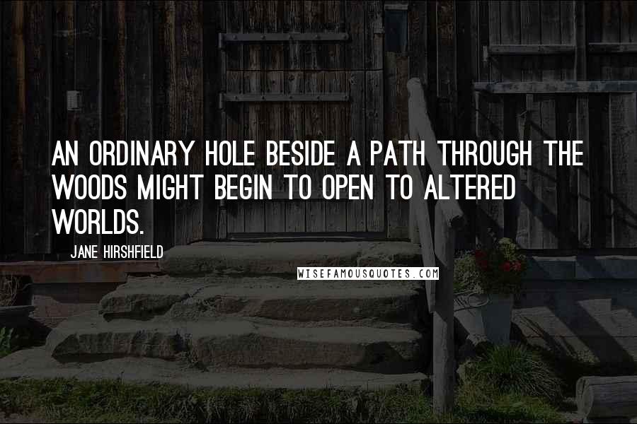 Jane Hirshfield Quotes: An ordinary hole beside a path through the woods might begin to open to altered worlds.