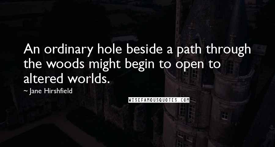 Jane Hirshfield Quotes: An ordinary hole beside a path through the woods might begin to open to altered worlds.