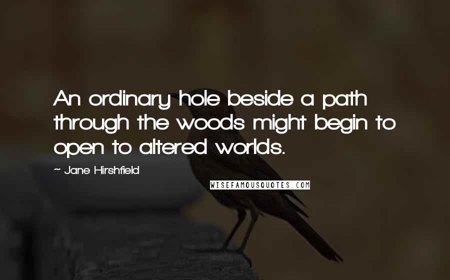 Jane Hirshfield Quotes: An ordinary hole beside a path through the woods might begin to open to altered worlds.