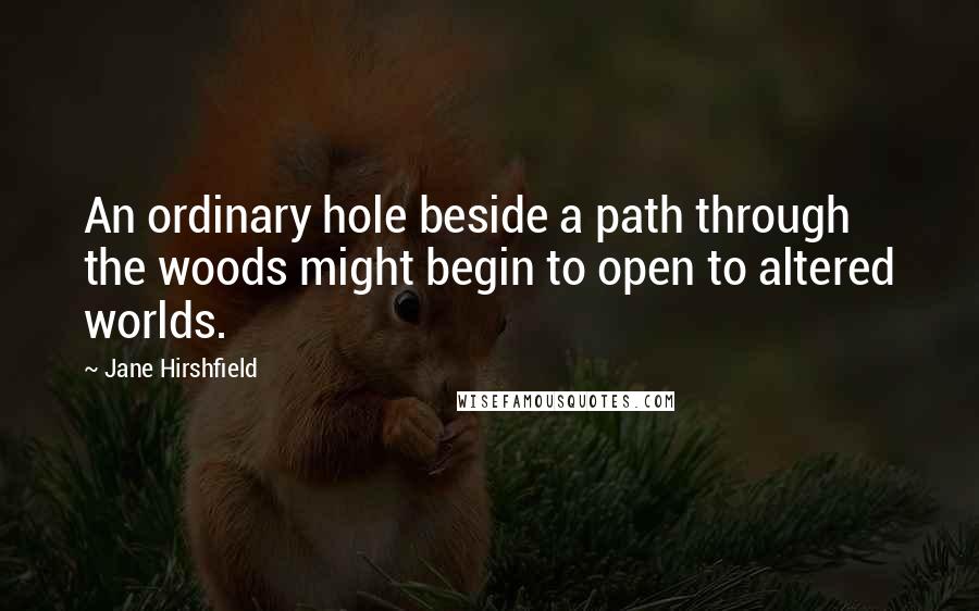 Jane Hirshfield Quotes: An ordinary hole beside a path through the woods might begin to open to altered worlds.