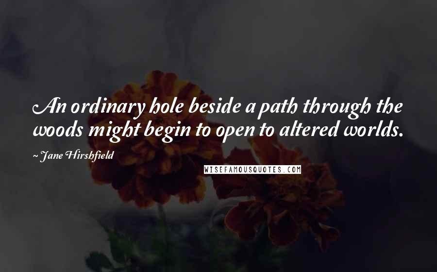 Jane Hirshfield Quotes: An ordinary hole beside a path through the woods might begin to open to altered worlds.