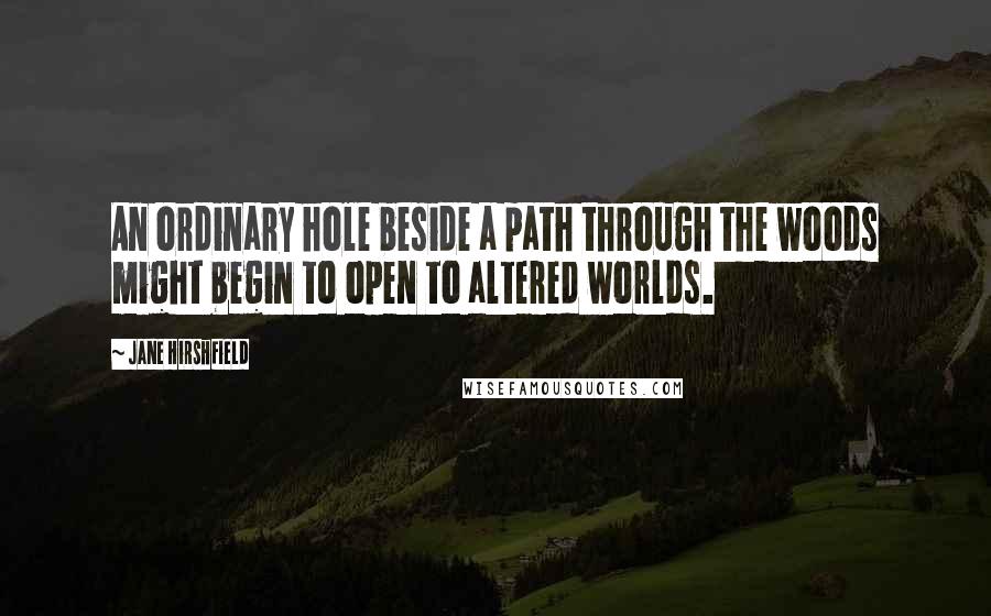 Jane Hirshfield Quotes: An ordinary hole beside a path through the woods might begin to open to altered worlds.