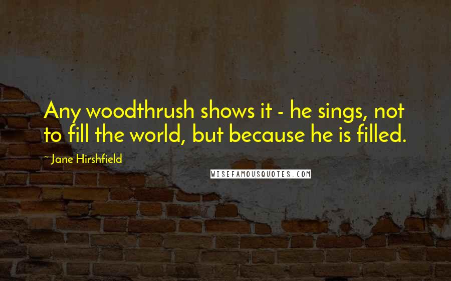Jane Hirshfield Quotes: Any woodthrush shows it - he sings, not to fill the world, but because he is filled.
